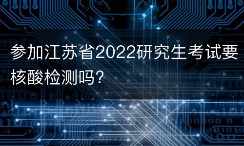 参加江苏省2022研究生考试要核酸检测吗?
