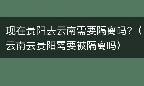 现在贵阳去云南需要隔离吗?（云南去贵阳需要被隔离吗）