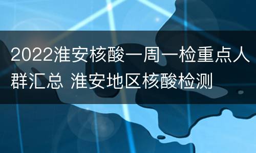2022淮安核酸一周一检重点人群汇总 淮安地区核酸检测