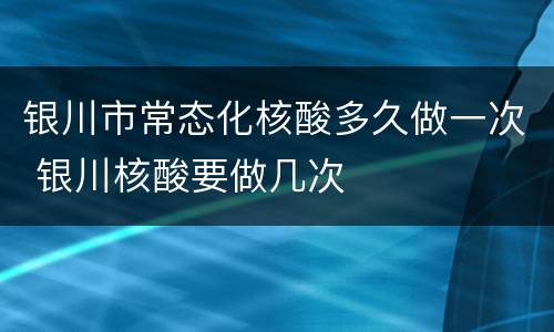 银川市常态化核酸多久做一次 银川核酸要做几次