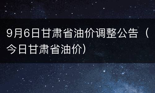 9月6日甘肃省油价调整公告（今日甘肃省油价）
