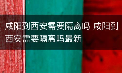 咸阳到西安需要隔离吗 咸阳到西安需要隔离吗最新