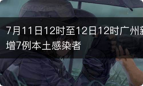 7月11日12时至12日12时广州新增7例本土感染者