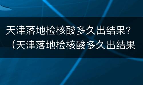 天津落地检核酸多久出结果？（天津落地检核酸多久出结果电话）