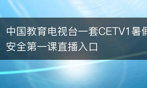 中国教育电视台一套CETV1暑假安全第一课直播入口