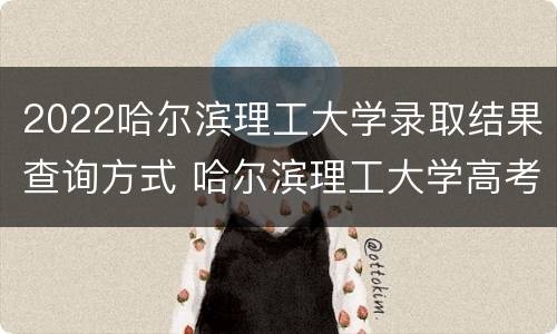 2022哈尔滨理工大学录取结果查询方式 哈尔滨理工大学高考录取查询