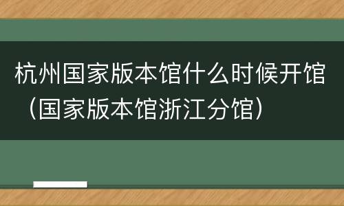 杭州国家版本馆什么时候开馆（国家版本馆浙江分馆）