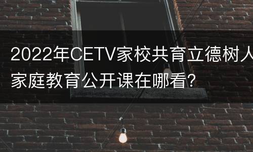2022年CETV家校共育立德树人家庭教育公开课在哪看？