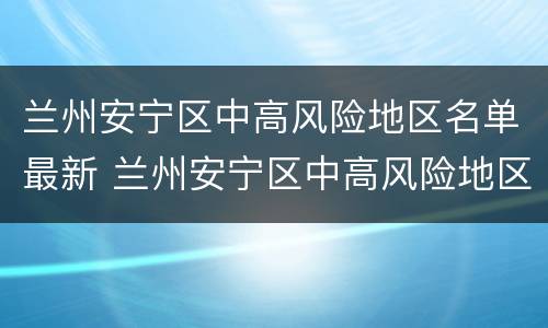 兰州安宁区中高风险地区名单最新 兰州安宁区中高风险地区名单最新查询