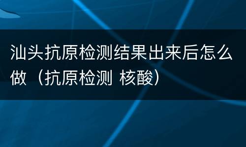 汕头抗原检测结果出来后怎么做（抗原检测 核酸）