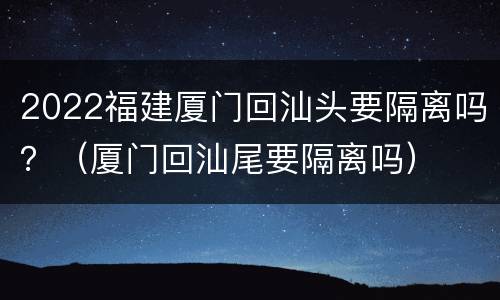 2022福建厦门回汕头要隔离吗？（厦门回汕尾要隔离吗）