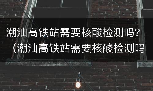 潮汕高铁站需要核酸检测吗？（潮汕高铁站需要核酸检测吗8月）