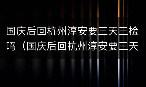 国庆后回杭州淳安要三天三检吗（国庆后回杭州淳安要三天三检吗现在）