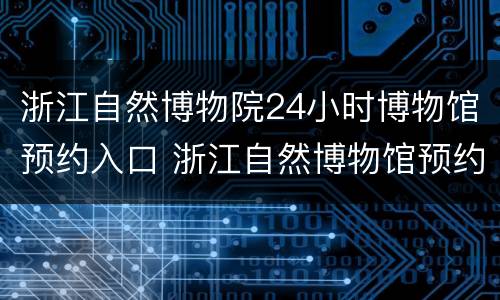 浙江自然博物院24小时博物馆预约入口 浙江自然博物馆预约电话