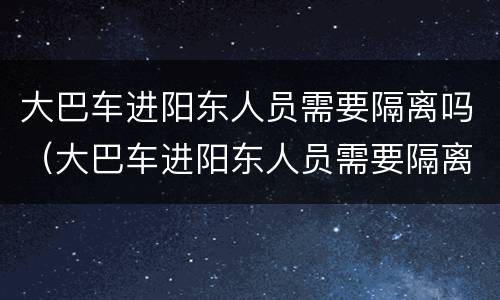 大巴车进阳东人员需要隔离吗（大巴车进阳东人员需要隔离吗现在）