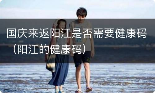 国庆来返阳江是否需要健康码（阳江的健康码）