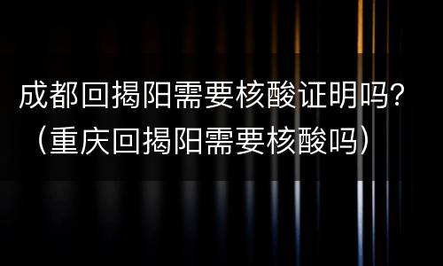 成都回揭阳需要核酸证明吗？（重庆回揭阳需要核酸吗）