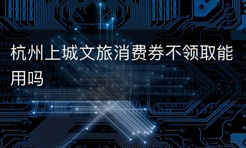 杭州上城文旅消费券不领取能用吗