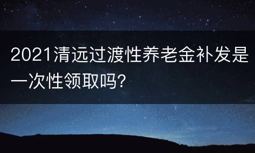 2021清远过渡性养老金补发是一次性领取吗？