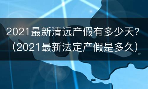 2021最新清远产假有多少天？（2021最新法定产假是多久）