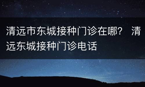 清远市东城接种门诊在哪？ 清远东城接种门诊电话