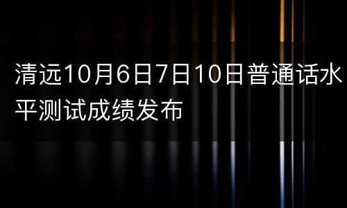 清远10月6日7日10日普通话水平测试成绩发布