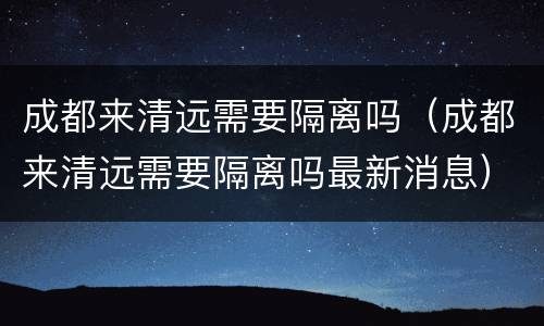 成都来清远需要隔离吗（成都来清远需要隔离吗最新消息）