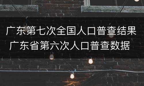广东第七次全国人口普查结果 广东省第六次人口普查数据