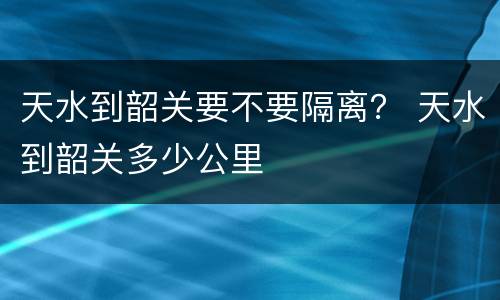 天水到韶关要不要隔离？ 天水到韶关多少公里