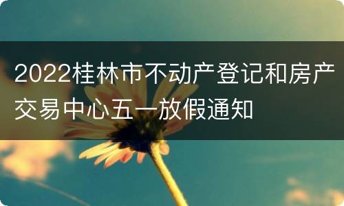 2022桂林市不动产登记和房产交易中心五一放假通知