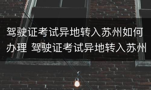 驾驶证考试异地转入苏州如何办理 驾驶证考试异地转入苏州如何办理流程
