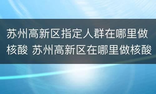 苏州高新区指定人群在哪里做核酸 苏州高新区在哪里做核酸检测