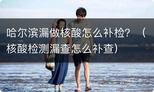 哈尔滨漏做核酸怎么补检？（核酸检测漏查怎么补查）