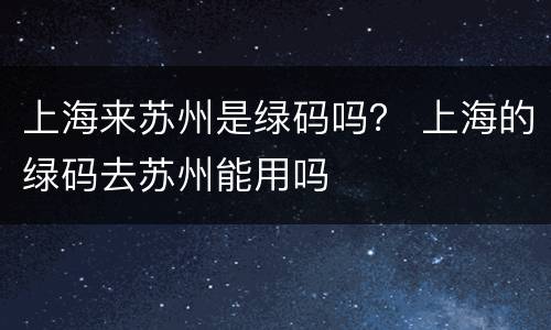 上海来苏州是绿码吗？ 上海的绿码去苏州能用吗