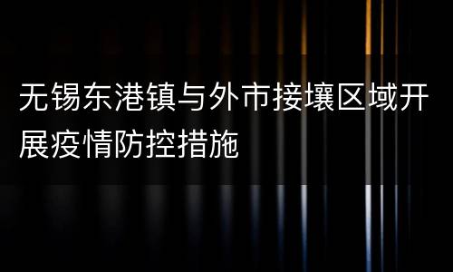 无锡东港镇与外市接壤区域开展疫情防控措施