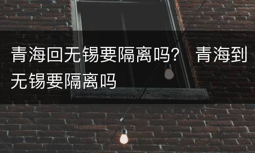 青海回无锡要隔离吗？ 青海到无锡要隔离吗