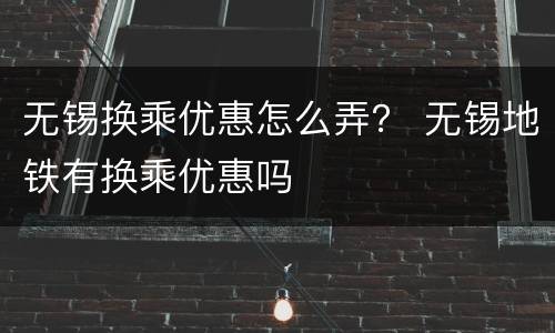 无锡换乘优惠怎么弄？ 无锡地铁有换乘优惠吗