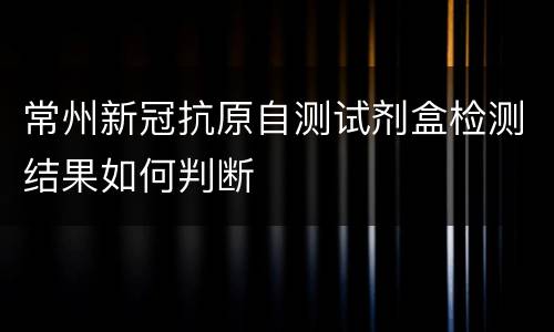 常州新冠抗原自测试剂盒检测结果如何判断