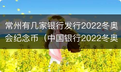 常州有几家银行发行2022冬奥会纪念币（中国银行2022冬奥纪念币）