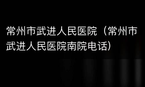 常州市武进人民医院（常州市武进人民医院南院电话）