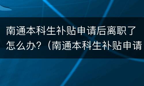南通本科生补贴申请后离职了怎么办?（南通本科生补贴申请后离职了怎么办手续）