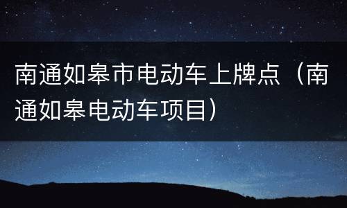 南通如皋市电动车上牌点（南通如皋电动车项目）