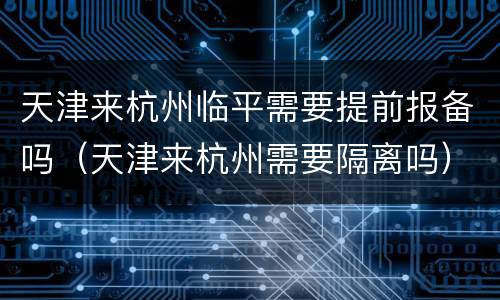 天津来杭州临平需要提前报备吗（天津来杭州需要隔离吗）