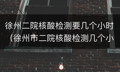 徐州二院核酸检测要几个小时（徐州市二院核酸检测几个小时可以拿）