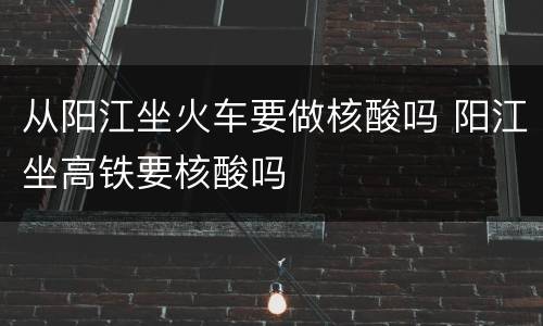 从阳江坐火车要做核酸吗 阳江坐高铁要核酸吗