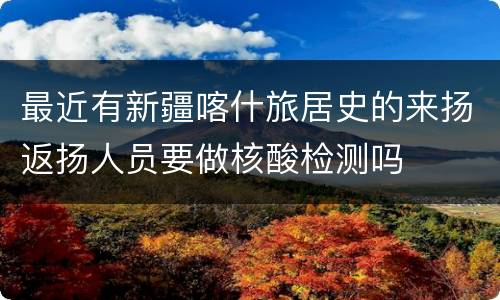 最近有新疆喀什旅居史的来扬返扬人员要做核酸检测吗