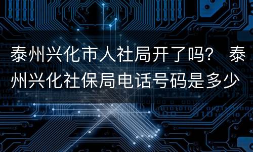 泰州兴化市人社局开了吗？ 泰州兴化社保局电话号码是多少