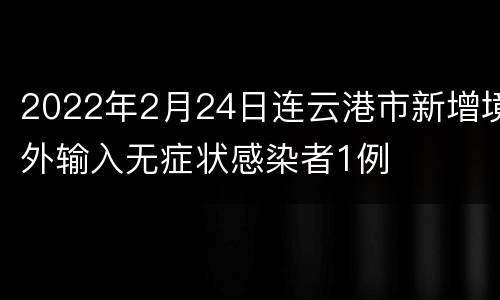 2022年2月24日连云港市新增境外输入无症状感染者1例