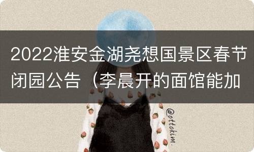 2022淮安金湖尧想国景区春节闭园公告（李晨开的面馆能加盟吗）