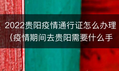 2022贵阳疫情通行证怎么办理（疫情期间去贵阳需要什么手续）